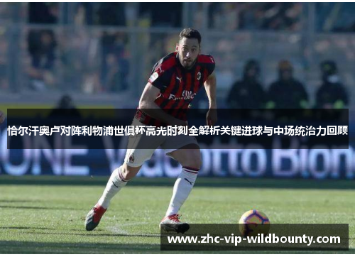 恰尔汗奥卢对阵利物浦世俱杯高光时刻全解析关键进球与中场统治力回顾