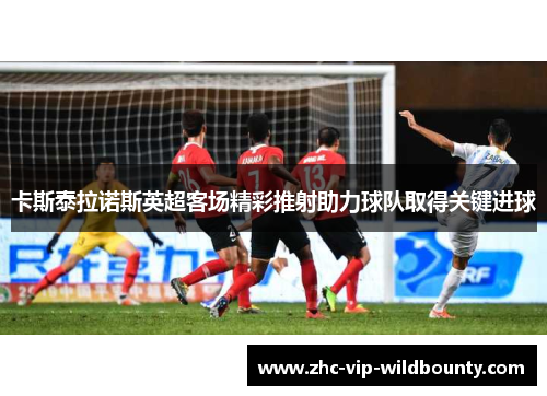 卡斯泰拉诺斯英超客场精彩推射助力球队取得关键进球 卡斯泰拉诺斯英超客场精彩推射助力球队取得关键进球