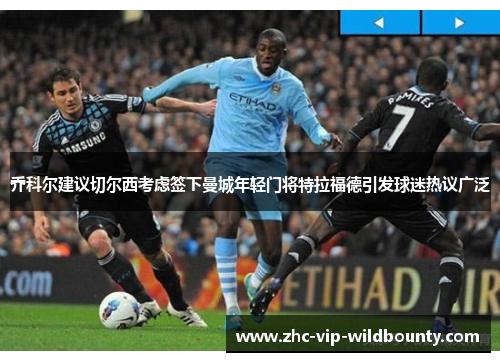 乔科尔建议切尔西考虑签下曼城年轻门将特拉福德引发球迷热议广泛